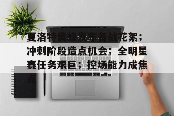 KAIYUN SPORTS-夏洛特黄蜂发布备战花絮；冲刺阶段造点机会；全明星赛任务艰巨；控场能力成焦点的简单介绍