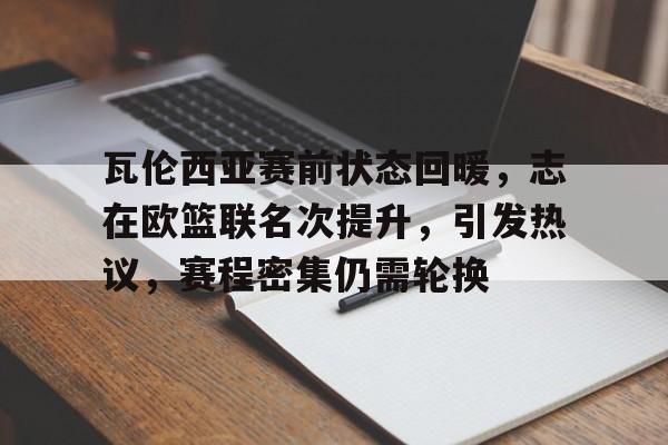 关于瓦伦西亚赛前状态回暖,志在欧篮联名次提升,引发热议,赛程密集仍需轮换的信息 关于瓦伦西亚赛前状态回暖,志在欧篮联名次提升,引发热议,赛程密集仍需轮换的信息