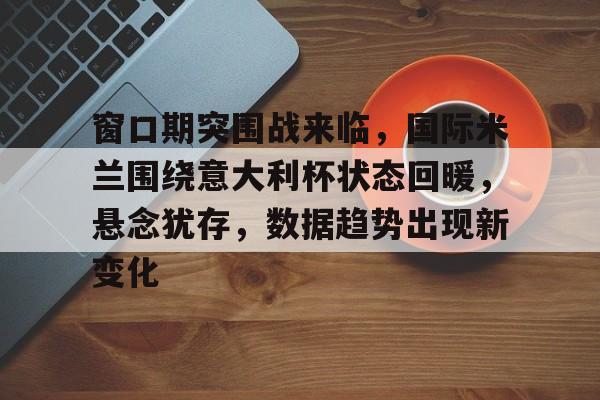 包含窗口期突围战来临,国际米兰围绕意大利杯状态回暖,悬念犹存,数据趋势出现新变化的词条 包含窗口期突围战来临,国际米兰围绕意大利杯状态回暖,悬念犹存,数据趋势出现新变化的词条