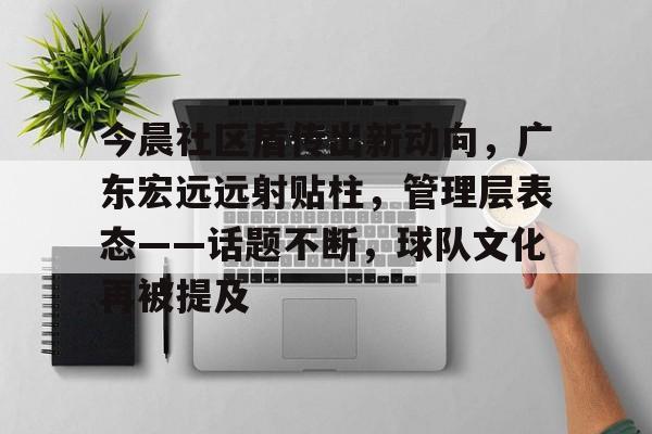 开云体育app-包含今晨社区盾传出新动向，广东宏远远射贴柱，管理层表态——话题不断，球队文化再被提及的词条