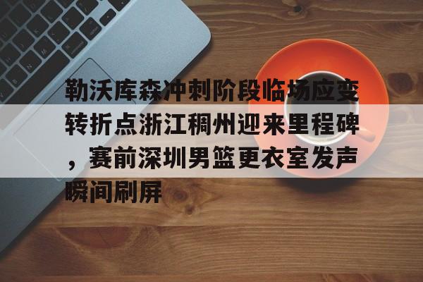 kaiyun开云-勒沃库森冲刺阶段临场应变转折点浙江稠州迎来里程碑，赛前深圳男篮更衣室发声瞬间刷屏的简单介绍